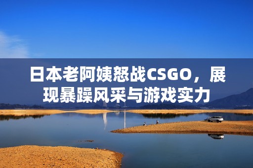 日本老阿姨怒战CSGO，展现暴躁风采与游戏实力