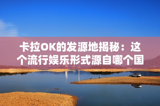 卡拉OK的发源地揭秘：这个流行娱乐形式源自哪个国家