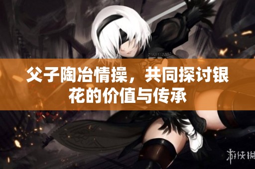 父子陶冶情操，共同探讨银花的价值与传承
