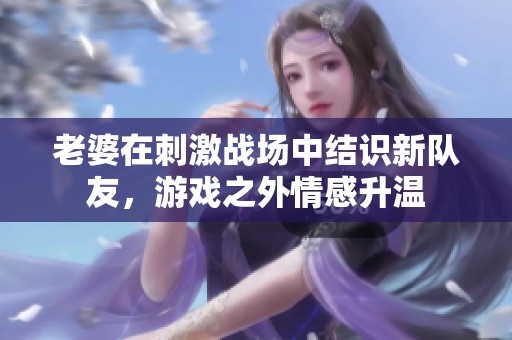 老婆在刺激战场中结识新队友，游戏之外情感升温