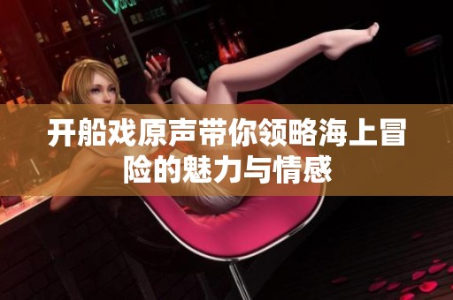 开船戏原声带你领略海上冒险的魅力与情感