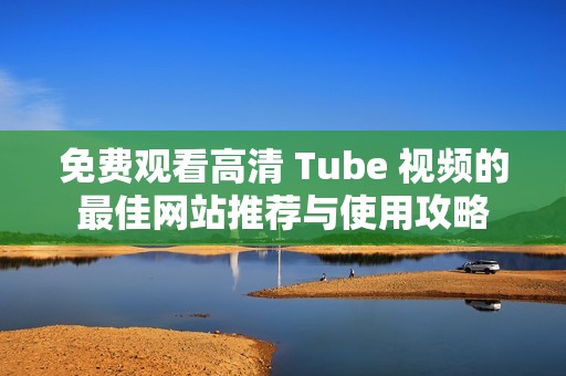 免费观看高清 Tube 视频的最佳网站推荐与使用攻略