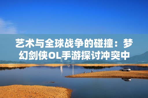 艺术与全球战争的碰撞：梦幻剑侠OL手游探讨冲突中的创作灵感