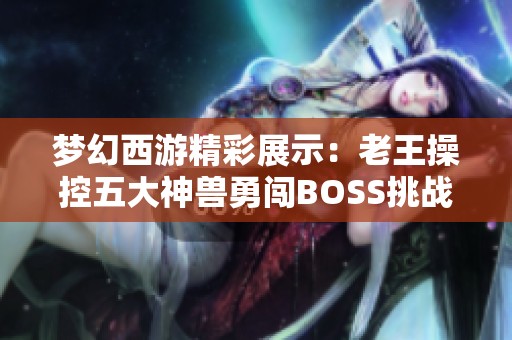 梦幻西游精彩展示：老王操控五大神兽勇闯BOSS挑战，秒杀效率惊人引人关注！