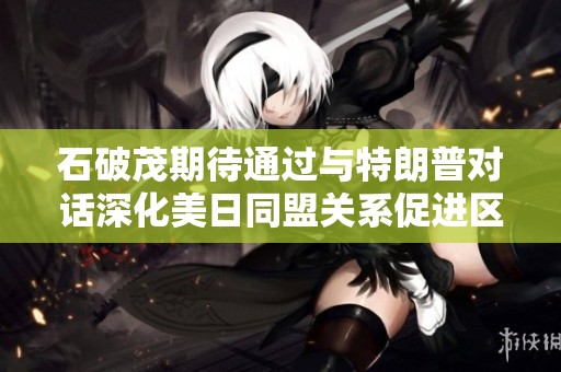 石破茂期待通过与特朗普对话深化美日同盟关系促进区域安全合作