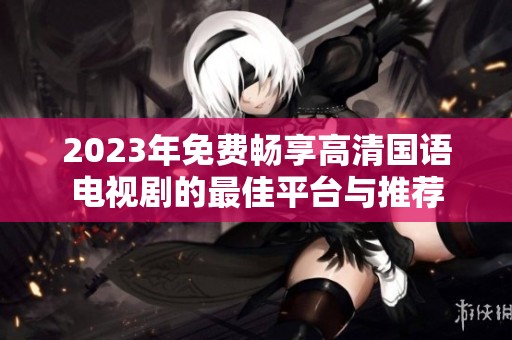2023年免费畅享高清国语电视剧的最佳平台与推荐