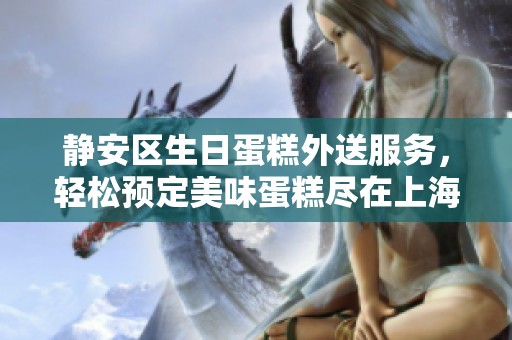 静安区生日蛋糕外送服务，轻松预定美味蛋糕尽在上海静安蛋糕店