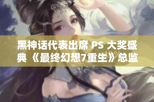黑神话代表出席 PS 大奖盛典 《最终幻想7重生》总监分享精彩合影瞬间