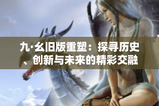 九·幺旧版重塑：探寻历史、创新与未来的精彩交融