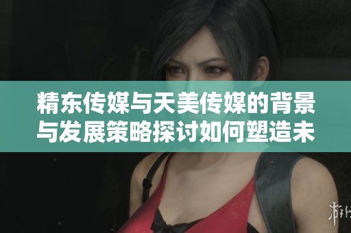精东传媒与天美传媒的背景与发展策略探讨如何塑造未来行业格局分析