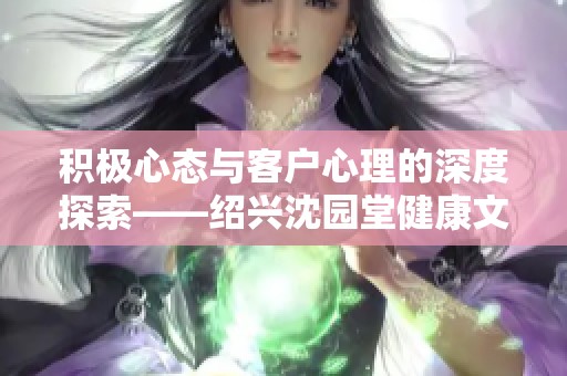 积极心态与客户心理的深度探索——绍兴沈园堂健康文化传播有限公司的实践分享