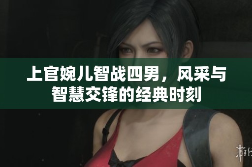 上官婉儿智战四男，风采与智慧交锋的经典时刻