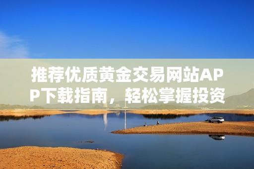 推荐优质黄金交易网站APP下载指南，轻松掌握投资机会