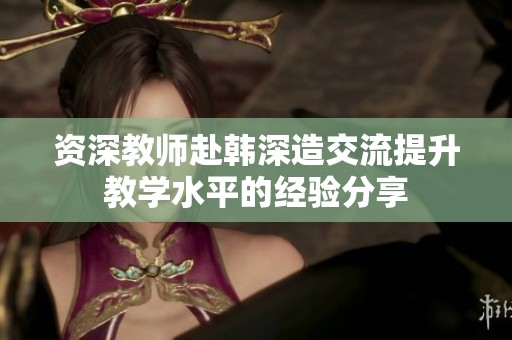 资深教师赴韩深造交流提升教学水平的经验分享