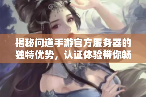 揭秘问道手游官方服务器的独特优势，认证体验带你畅享无忧游戏乐趣