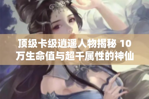 顶级卡级逍遥人物揭秘 10万生命值与超千属性的神仙代售体验