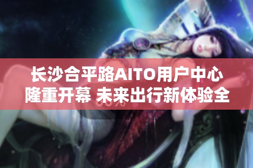 长沙合平路AITO用户中心隆重开幕 未来出行新体验全面开启