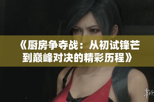 《厨房争夺战：从初试锋芒到巅峰对决的精彩历程》