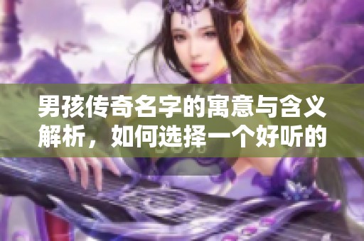 男孩传奇名字的寓意与含义解析，如何选择一个好听的传奇名字