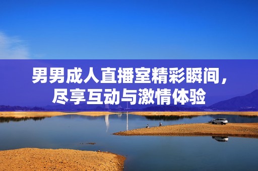 男男成人直播室精彩瞬间，尽享互动与激情体验