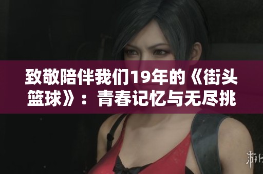致敬陪伴我们19年的《街头篮球》：青春记忆与无尽挑战的博弈与追逐