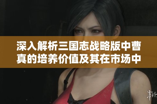深入解析三国志战略版中曹真的培养价值及其在市场中的潜力分析