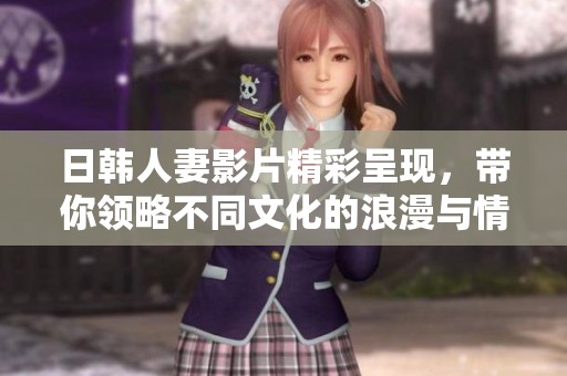 日韩人妻影片精彩呈现，带你领略不同文化的浪漫与情感