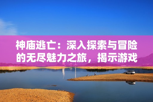 神庙逃亡：深入探索与冒险的无尽魅力之旅，揭示游戏背后的故事与乐趣