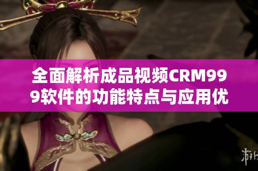 全面解析成品视频CRM999软件的功能特点与应用优势