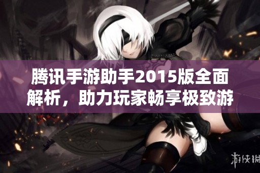 腾讯手游助手2015版全面解析，助力玩家畅享极致游戏体验的全新功能与优化