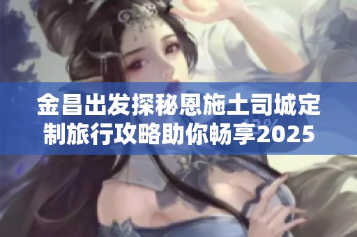 金昌出发探秘恩施土司城定制旅行攻略助你畅享2025度假旅游新体验