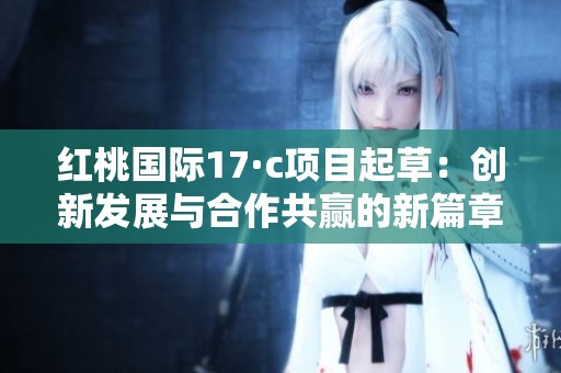红桃国际17·c项目起草：创新发展与合作共赢的新篇章
