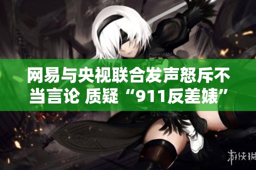 网易与央视联合发声怒斥不当言论 质疑“911反差婊”相关新闻的真实性与影响力