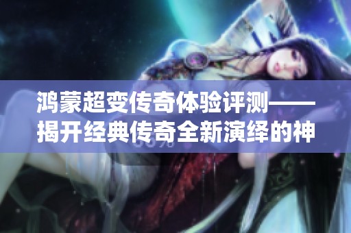 鸿蒙超变传奇体验评测——揭开经典传奇全新演绎的神秘面纱与魅力所在