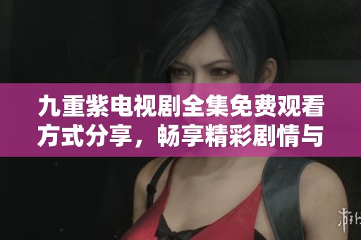 九重紫电视剧全集免费观看方式分享，畅享精彩剧情与人物发展