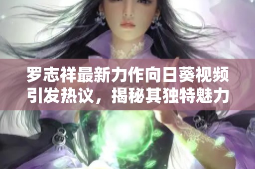 罗志祥最新力作向日葵视频引发热议，揭秘其独特魅力与影响力