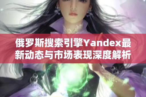 俄罗斯搜索引擎Yandex最新动态与市场表现深度解析