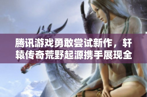 腾讯游戏勇敢尝试新作，轩辕传奇荒野起源携手展现全新手游魅力
