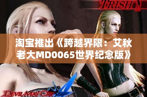 淘宝推出《跨越界限：艾秋老大MD0065世界纪念版》4D版本，感受前所未有的游戏体验