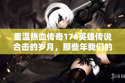 重温热血传奇176英雄传说合击的岁月，那些年我们的青春与梦想紧密相连