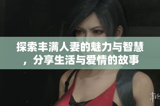 探索丰满人妻的魅力与智慧，分享生活与爱情的故事