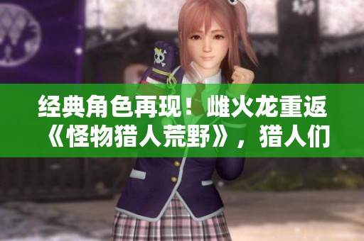 经典角色再现！雌火龙重返《怪物猎人荒野》，猎人们的热血旅程再开启