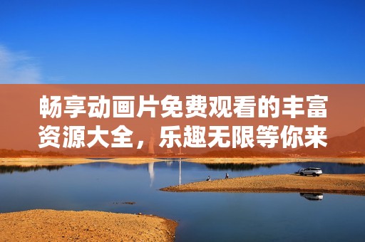 畅享动画片免费观看的丰富资源大全，乐趣无限等你来探寻