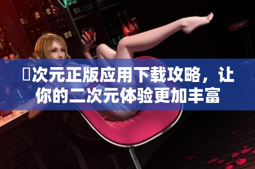 囧次元正版应用下载攻略，让你的二次元体验更加丰富