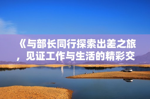 《与部长同行探索出差之旅，见证工作与生活的精彩交融》