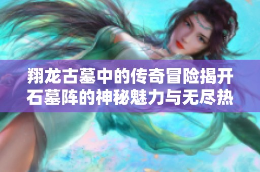 翔龙古墓中的传奇冒险揭开石墓阵的神秘魅力与无尽热血之旅