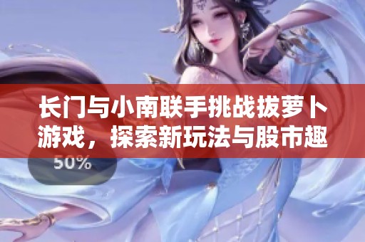 长门与小南联手挑战拔萝卜游戏，探索新玩法与股市趣闻的精彩瞬间