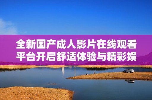 全新国产成人影片在线观看平台开启舒适体验与精彩娱乐新篇章