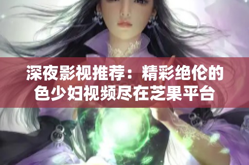 深夜影视推荐：精彩绝伦的色少妇视频尽在芝果平台