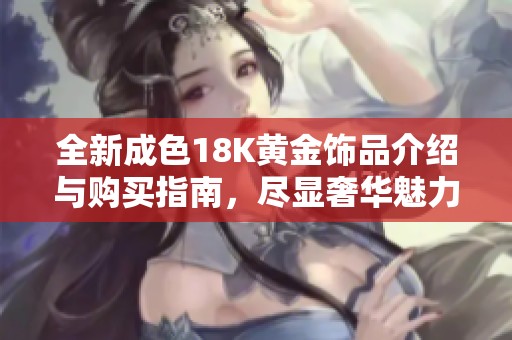 全新成色18K黄金饰品介绍与购买指南，尽显奢华魅力